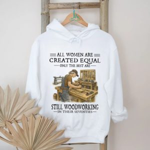 All Women Are Created Equal Only The Best Still Woodworking In Their Seventies Shirt All Women Are Created Equal Only The Best Still Woodworking In Their Seventies Shirt