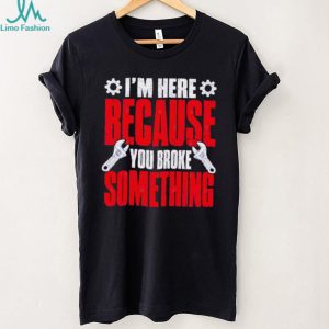 Im Here Because You Broke Something Mechanic T Shirt