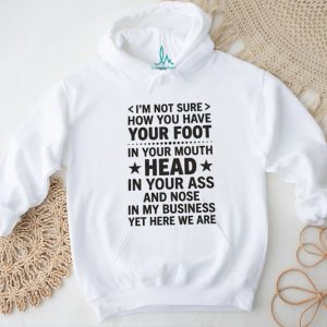 I’m not sure how you have your foot in your mouth head in your ass shirt