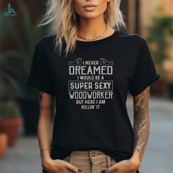 Nice I Never Dreamed I Would Be A Super Sexy Wood Worker But Here I Am Killin’ It T Shirt