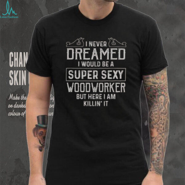 Nice I Never Dreamed I Would Be A Super Sexy Wood Worker But Here I Am Killin’ It T Shirt