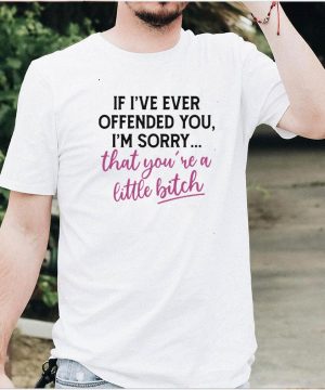 Good If I’ve Ever Offended You I’m Sorry That You’re A Little Bitch T shirt