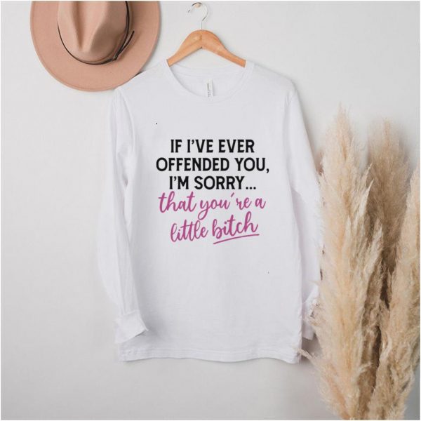 Good If I’ve Ever Offended You I’m Sorry That You’re A Little Bitch T shirt