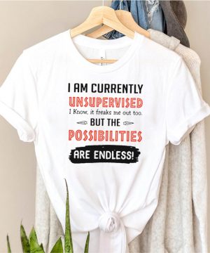 I Am Currently Unsupervised I Know It Freaks Me Out Too But The Possibilities Are Endless Shirt