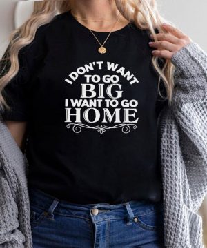 I Dont Want To Go Big I Want To Go Home T shirt
