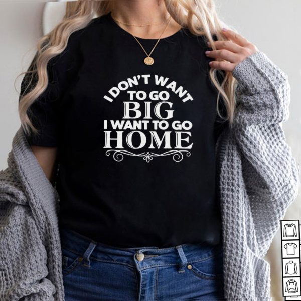 I Dont Want To Go Big I Want To Go Home T shirt