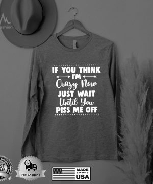 If You Think Im Crazy Now Just Wait Until You Piss Me Off T shirt
