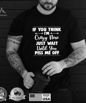 If You Think I’m Crazy Now Just Wait Until You Piss Me Off T shirt