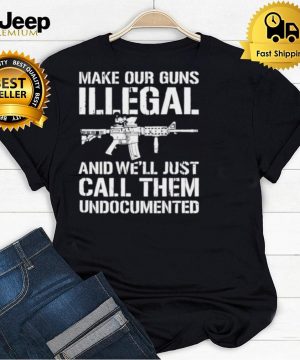 Make Our Guns Illegal And Well Just Call Them Undocumented T shirt