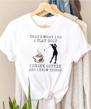 Thats what i do I play Golf and drink Coffee and i know things shirt