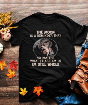 The moon is a reminder that no matter what phase Im in Im still whole shirt