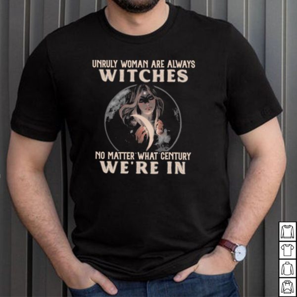 Unruly woman are always witches no matter what century were in shirt