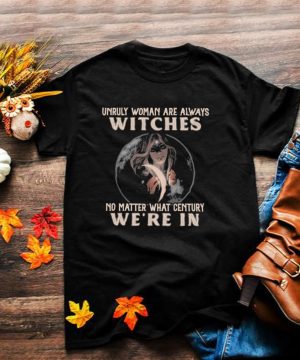 Unruly woman are always witches no matter what century were in shirt