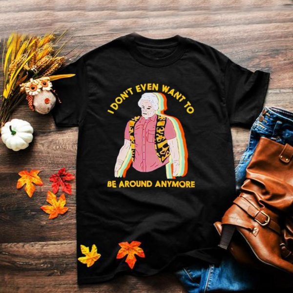I dont even want to be around anymore shirt