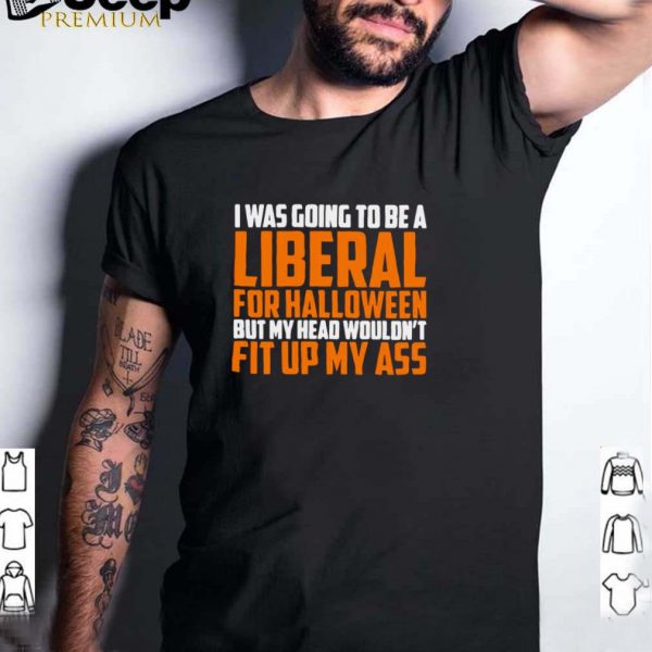 I was going to be a liberal for Halloween but my head wouldnt fit up my ass shirt