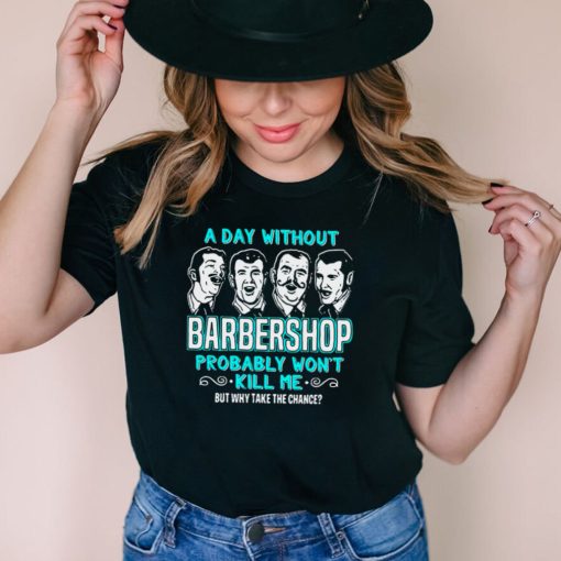 A Day Without Barbershop Probably Wont Kill Me But Why Take The Chance Quartet Music Singing t shirt