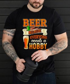 Beer because everyone needs a hobby shirt