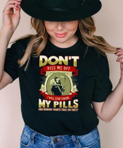 Don’t piss me off I will stop taking my pills and nobody wants that do they shirt