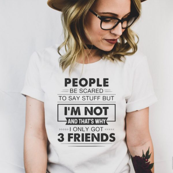 People Be Scared To Say Stuff But Im Not And Thats Why I Only Got 3 Friends T shirt
