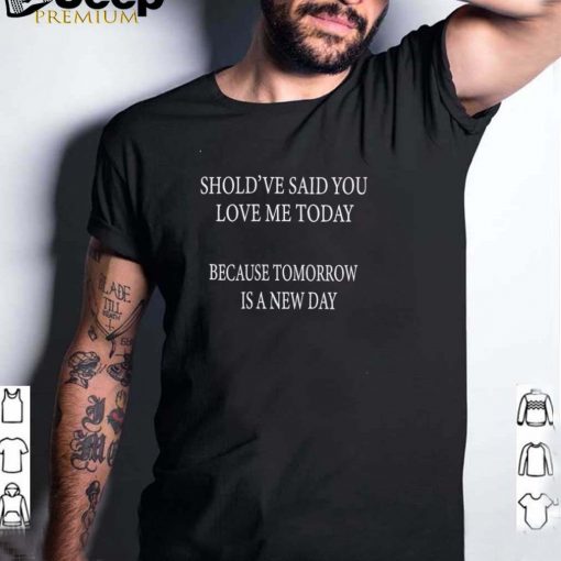 Shouldve Said You Loved Me Today Because Tomorrow Is A New Day T shirt
