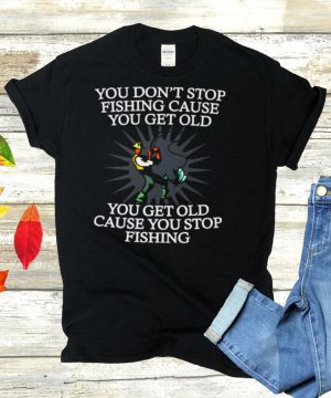 You Dont Stop Fishing Cause You Get Old You Get Old Cause You Stop Fishing T shirt