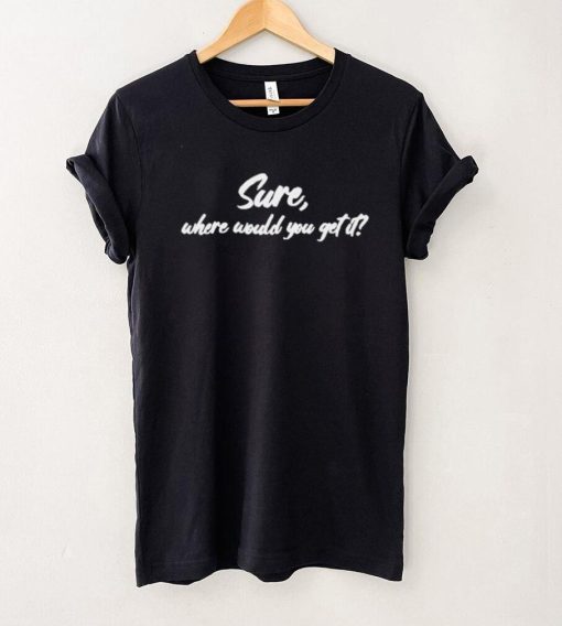 Sure where would you get it shirt