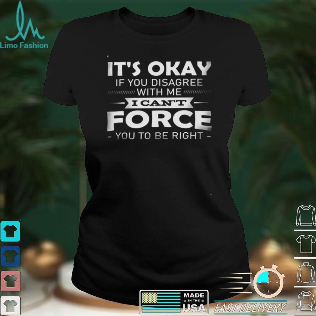 Its okay if you disagree with me i cant force you to be right shirt