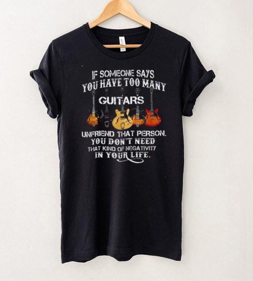 If someone says you have too many guitars unfriend that person you dont need that kind of mega tivity shirt