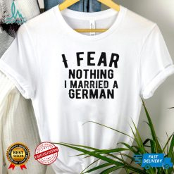 I fear nothing i married a german shirt