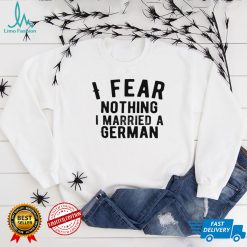 I fear nothing i married a german shirt