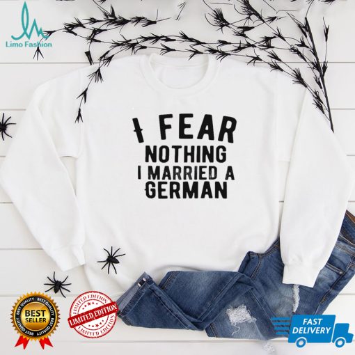 I fear nothing i married a german shirt