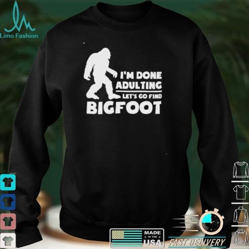 I’m done adulting let’s go find bigfoot shirt