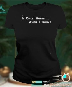 It’s Only Hurts when I think shirt