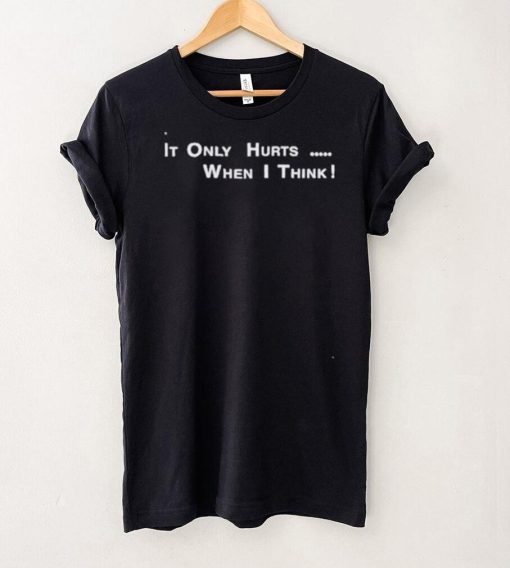 It’s Only Hurts when I think shirt