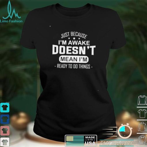 Just because I’m awake doesn’t mean I’m ready to do things shirt