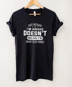 Just because I’m awake doesn’t mean I’m ready to do things shirt