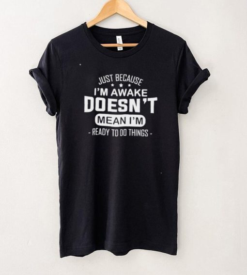 Just because I’m awake doesn’t mean I’m ready to do things shirt