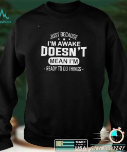 Just because I’m awake doesn’t mean I’m ready to do things shirt