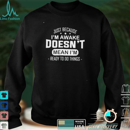 Just because I’m awake doesn’t mean I’m ready to do things shirt