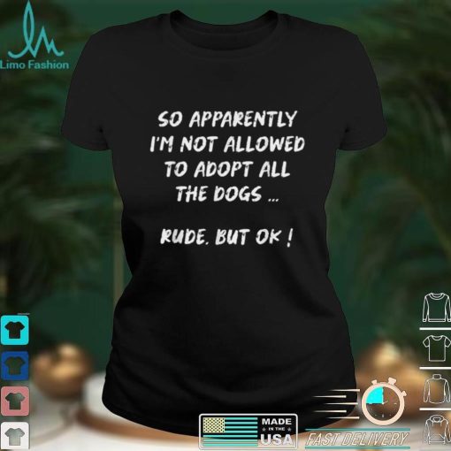 So Apparently I’m Not Allowed To Adopt All The Dogs funny T Shirt