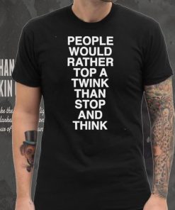 people would rather top a twink than stop and think shirt