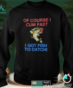 Of Course I Cum Fast I Got Fish To Catch Shirt