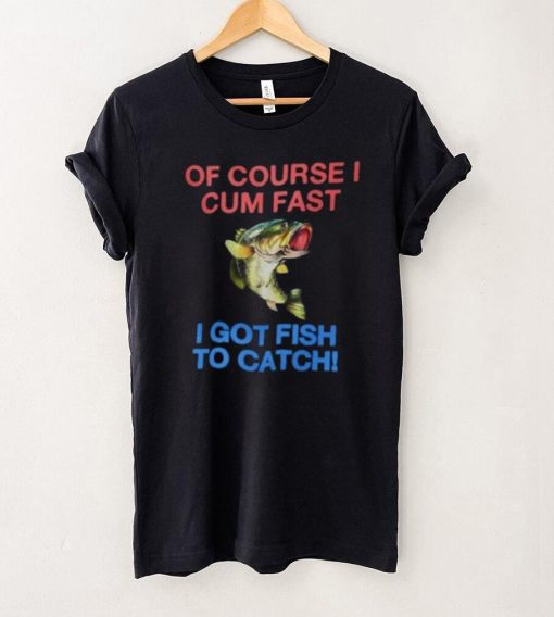 Of Course I Cum Fast I Got Fish To Catch Shirt