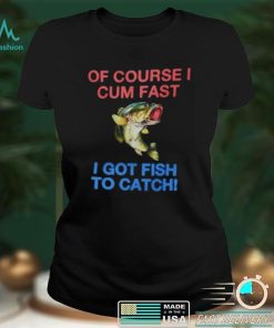 Of Course I Cum Fast I Got Fish To Catch Shirt