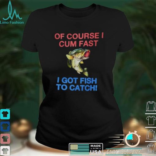 Of Course I Cum Fast I Got Fish To Catch Shirt