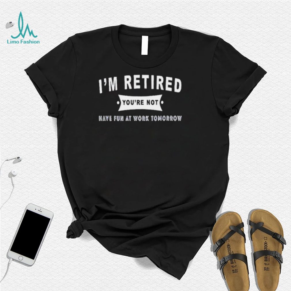 0YyWtpYZ im retired youre not have fun at work tomorrow shirt shirt 0YyWtpYZ im retired youre not have fun at work tomorrow shirt shirt