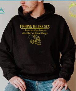 Fishing is like sex i have no idea how to do either of those things shirt