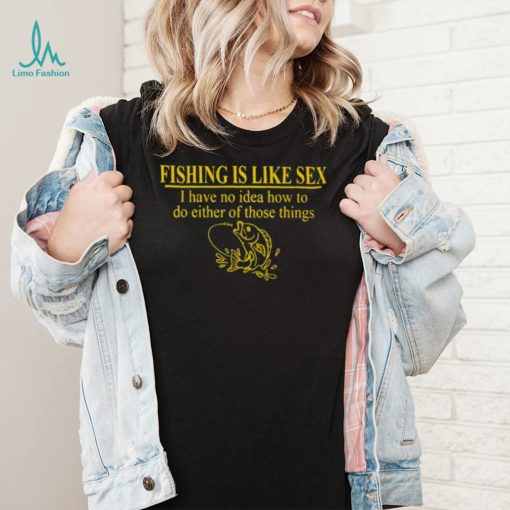 Fishing is like sex i have no idea how to do either of those things shirt