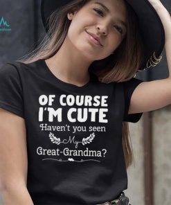 Of course I’m cute haven’t you seen my great grandma shirt
