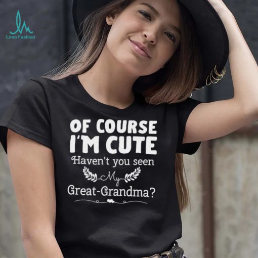 Of course I’m cute haven’t you seen my great grandma shirt